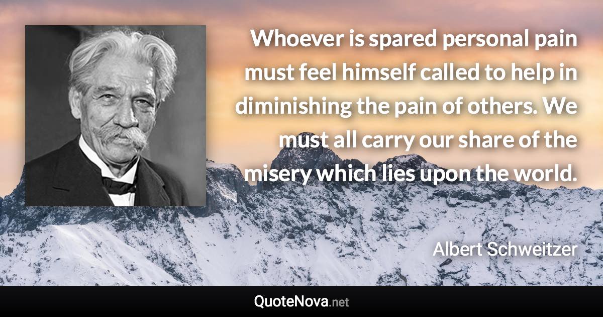 Whoever is spared personal pain must feel himself called to help in diminishing the pain of others. We must all carry our share of the misery which lies upon the world. - Albert Schweitzer quote