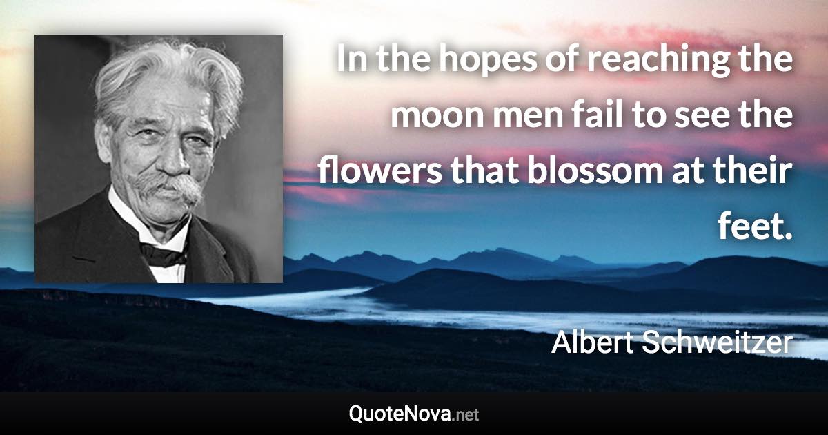 In the hopes of reaching the moon men fail to see the flowers that blossom at their feet. - Albert Schweitzer quote