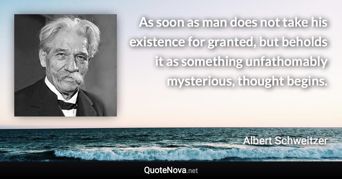 As soon as man does not take his existence for granted, but beholds it as something unfathomably mysterious, thought begins. - Albert Schweitzer quote