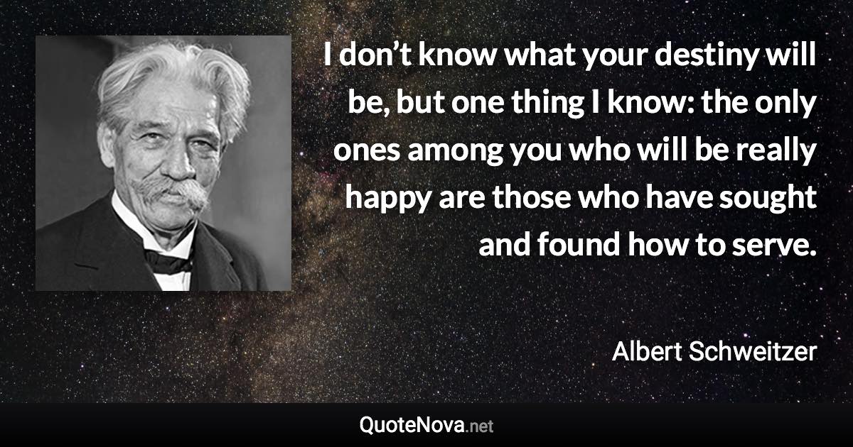 I don’t know what your destiny will be, but one thing I know: the only ones among you who will be really happy are those who have sought and found how to serve. - Albert Schweitzer quote