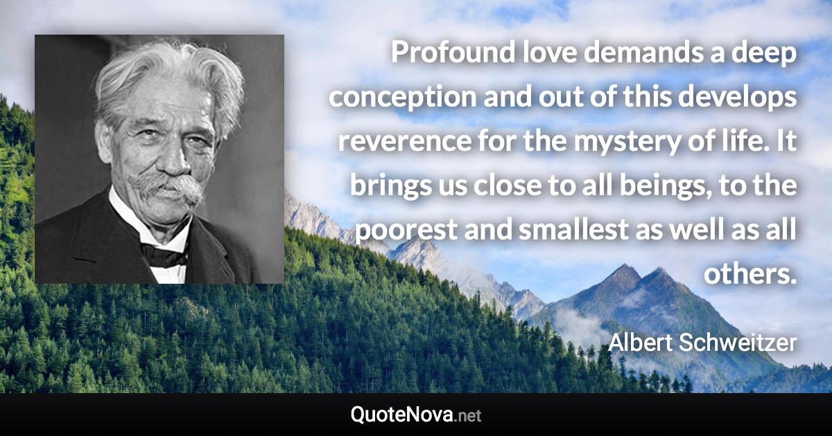 Profound love demands a deep conception and out of this develops reverence for the mystery of life. It brings us close to all beings, to the poorest and smallest as well as all others. - Albert Schweitzer quote