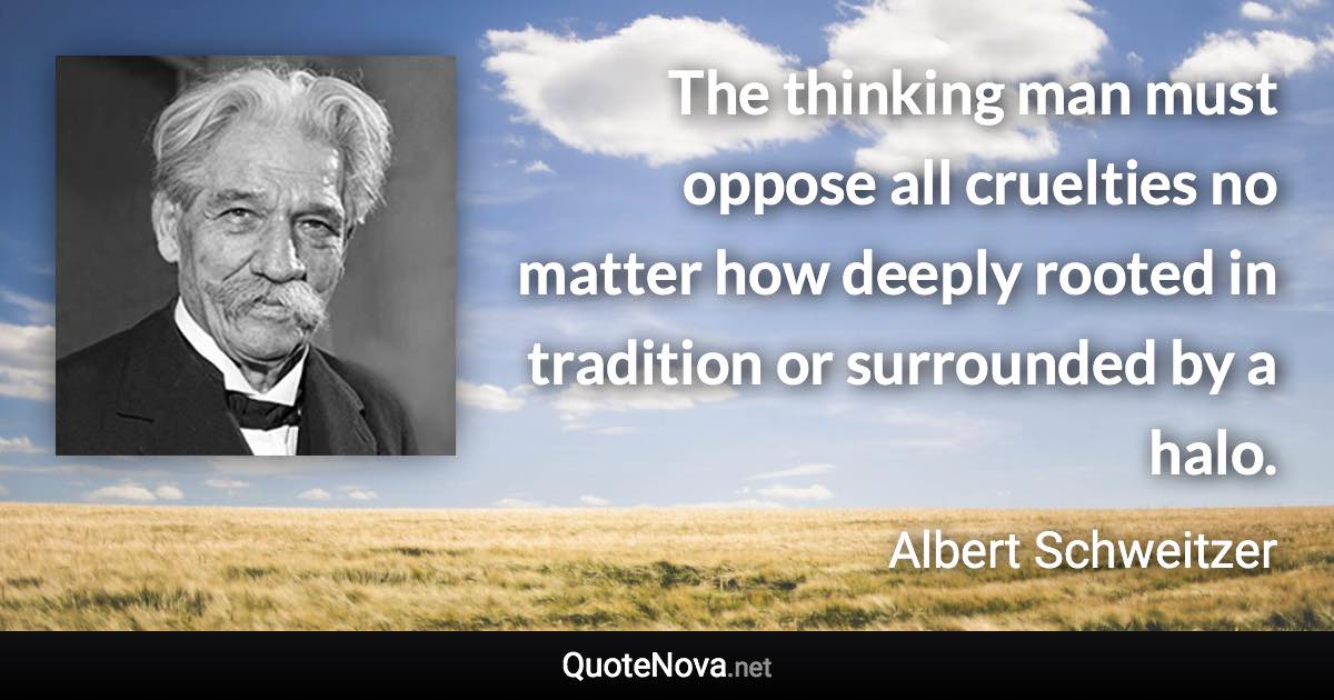 The thinking man must oppose all cruelties no matter how deeply rooted in tradition or surrounded by a halo. - Albert Schweitzer quote