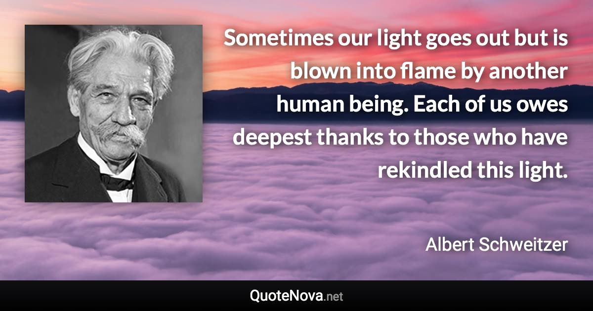 Sometimes our light goes out but is blown into flame by another human being. Each of us owes deepest thanks to those who have rekindled this light. - Albert Schweitzer quote