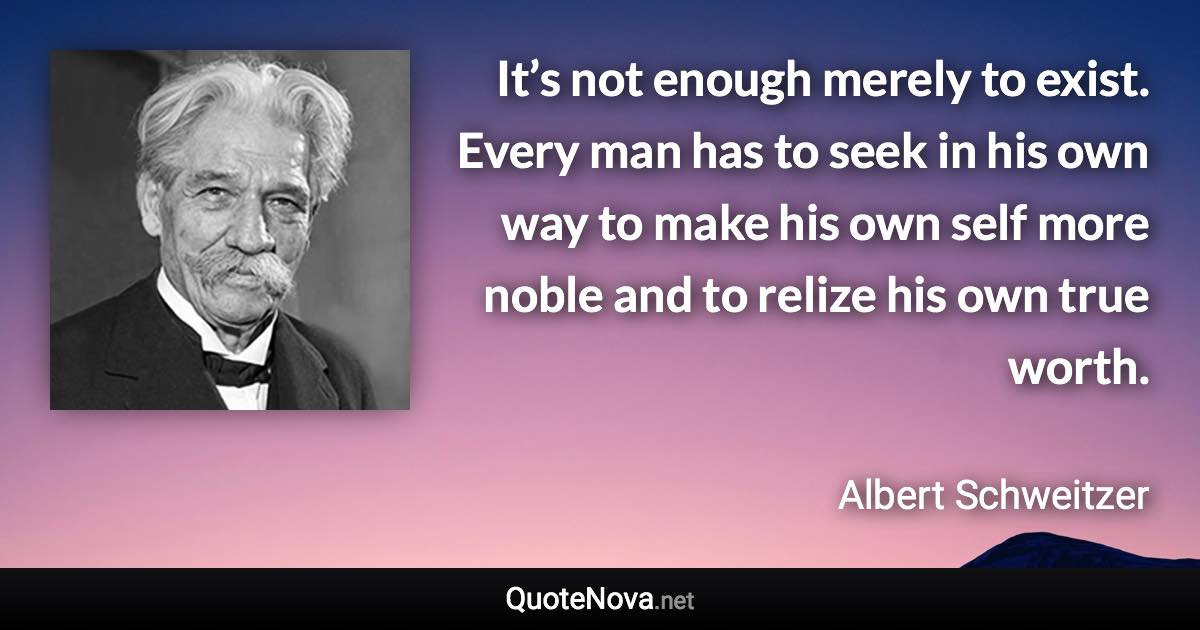 It’s not enough merely to exist. Every man has to seek in his own way to make his own self more noble and to relize his own true worth. - Albert Schweitzer quote