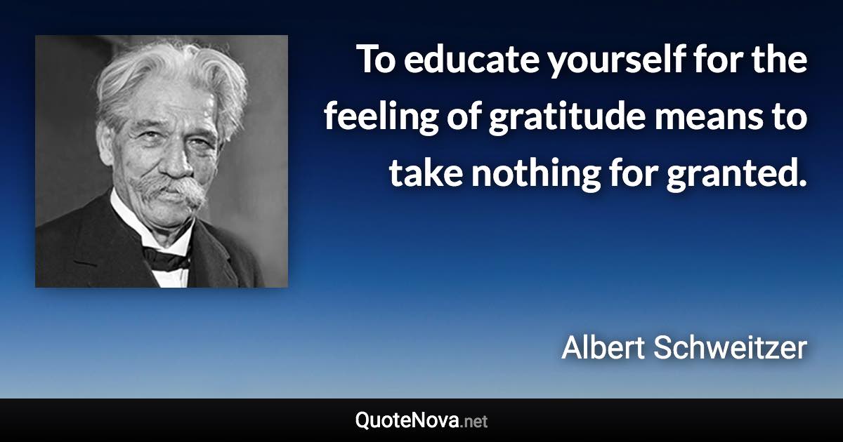 To educate yourself for the feeling of gratitude means to take nothing for granted. - Albert Schweitzer quote