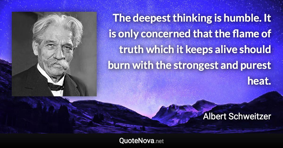 The deepest thinking is humble. It is only concerned that the flame of truth which it keeps alive should burn with the strongest and purest heat. - Albert Schweitzer quote