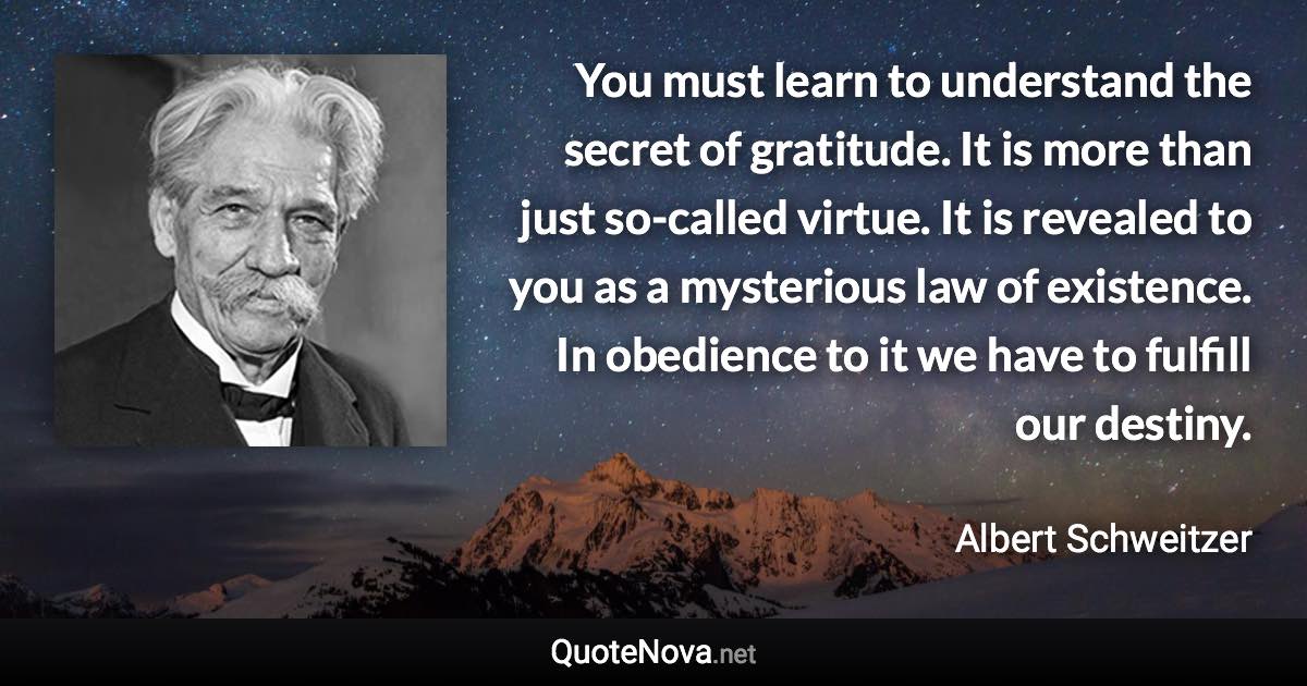 You must learn to understand the secret of gratitude. It is more than just so-called virtue. It is revealed to you as a mysterious law of existence. In obedience to it we have to fulfill our destiny. - Albert Schweitzer quote