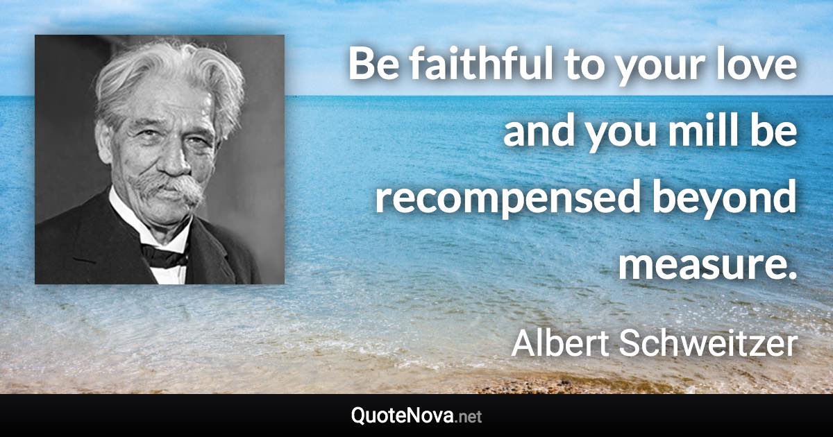 Be faithful to your love and you mill be recompensed beyond measure. - Albert Schweitzer quote