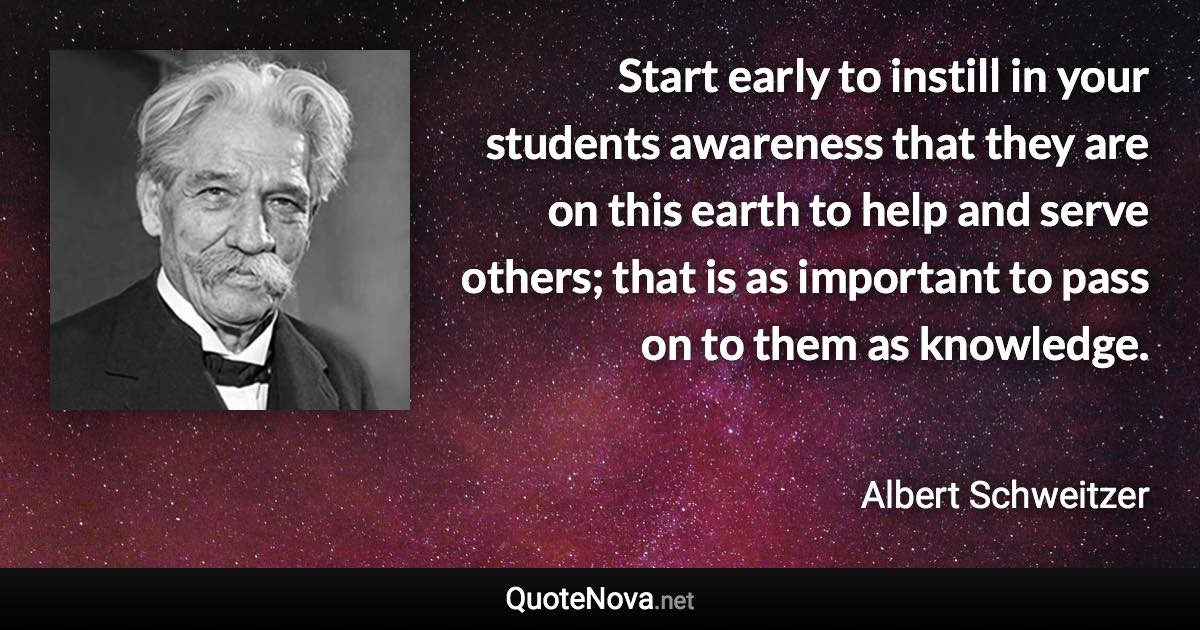 Start early to instill in your students awareness that they are on this earth to help and serve others; that is as important to pass on to them as knowledge. - Albert Schweitzer quote