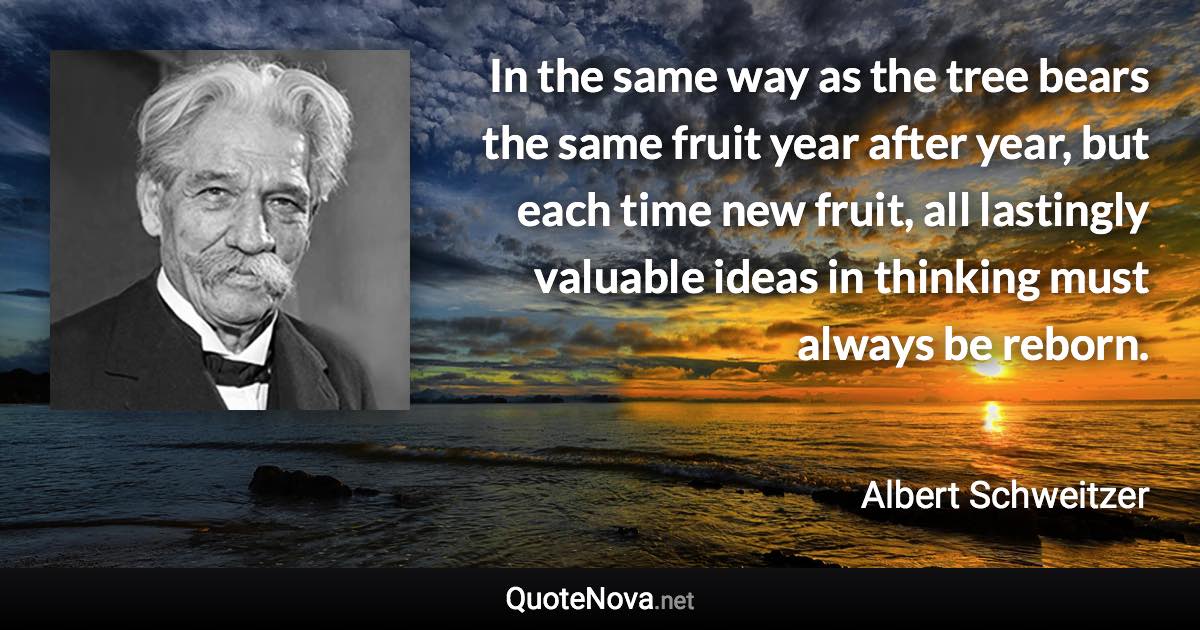 In the same way as the tree bears the same fruit year after year, but each time new fruit, all lastingly valuable ideas in thinking must always be reborn. - Albert Schweitzer quote