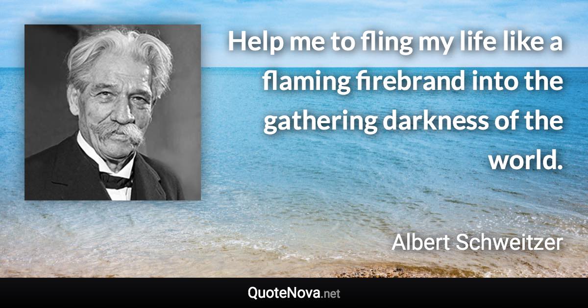 Help me to fling my life like a flaming firebrand into the gathering darkness of the world. - Albert Schweitzer quote