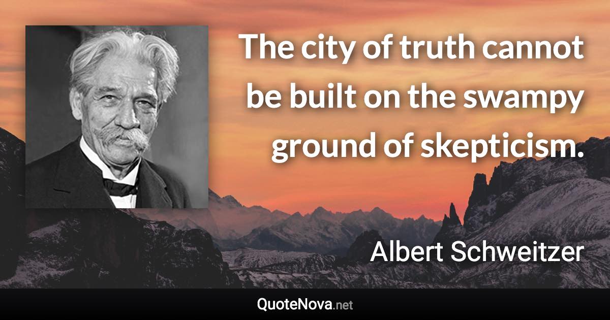 The city of truth cannot be built on the swampy ground of skepticism. - Albert Schweitzer quote