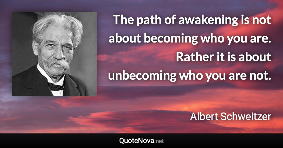 The path of awakening is not about becoming who you are. Rather it is about unbecoming who you are not. - Albert Schweitzer quote