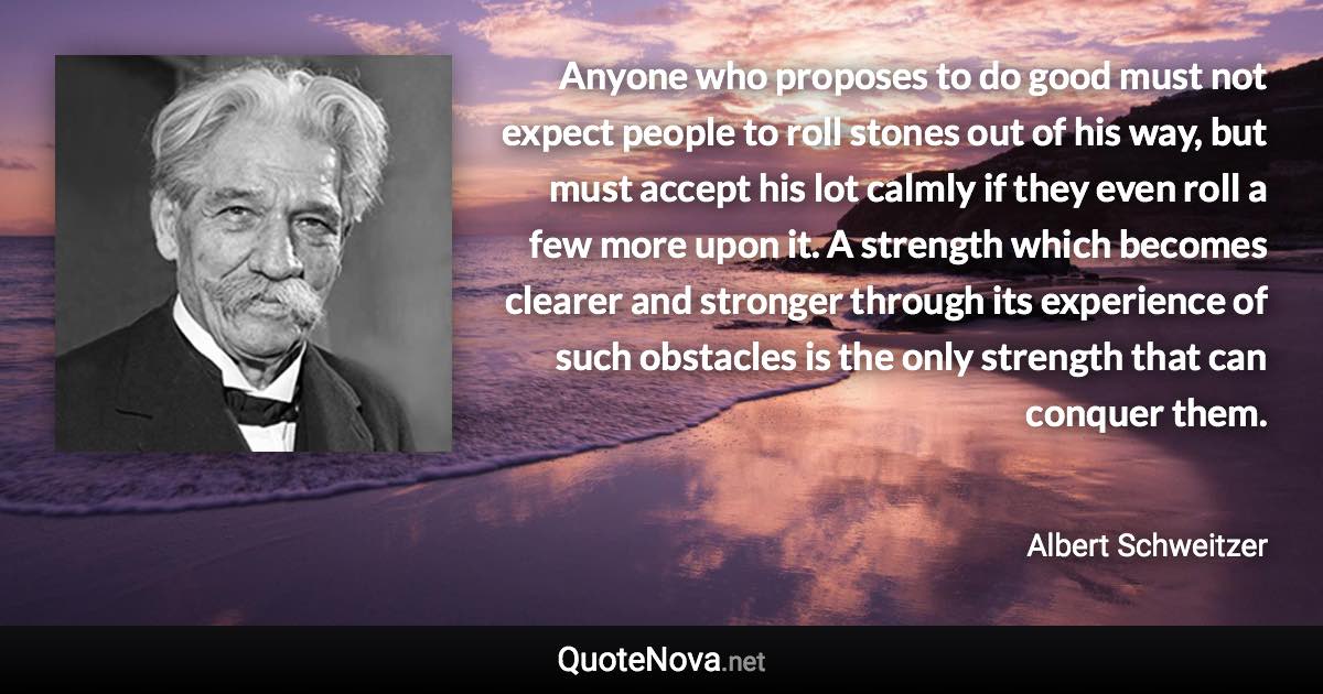 Anyone who proposes to do good must not expect people to roll stones out of his way, but must accept his lot calmly if they even roll a few more upon it. A strength which becomes clearer and stronger through its experience of such obstacles is the only strength that can conquer them. - Albert Schweitzer quote