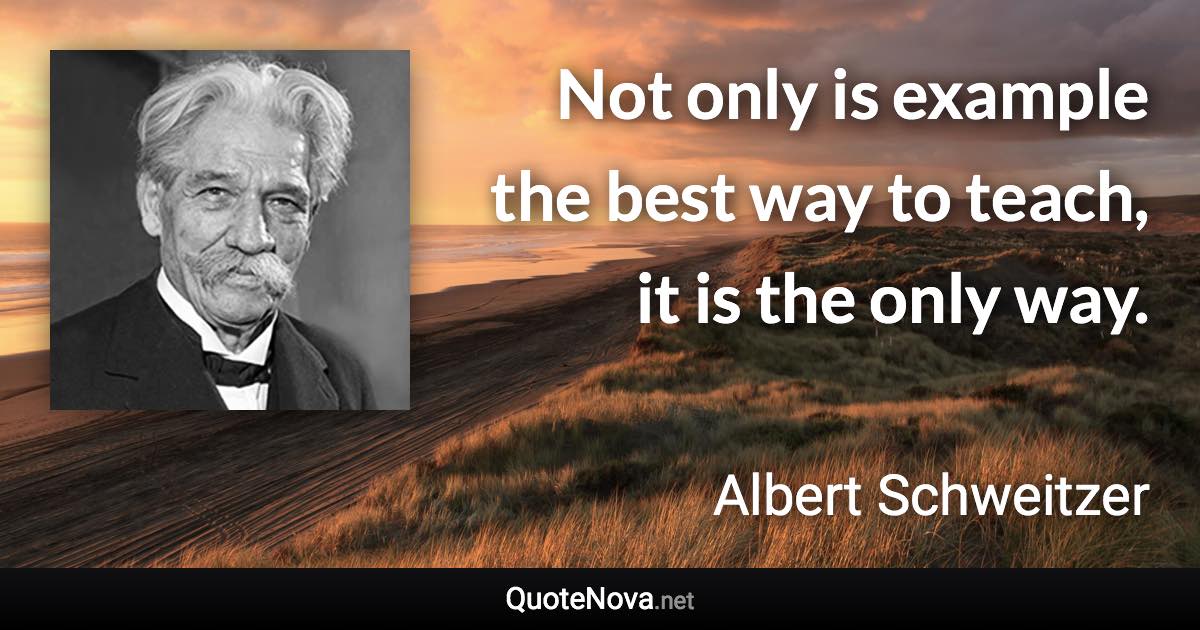 Not only is example the best way to teach, it is the only way. - Albert Schweitzer quote