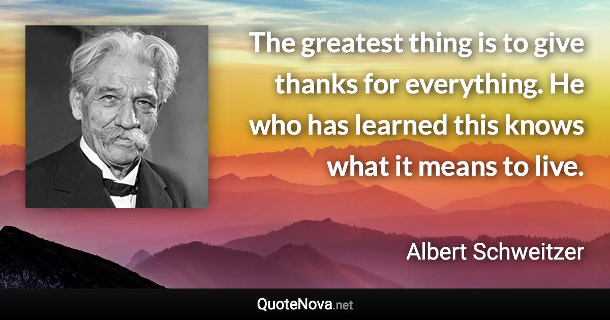 The greatest thing is to give thanks for everything. He who has learned this knows what it means to live. - Albert Schweitzer quote