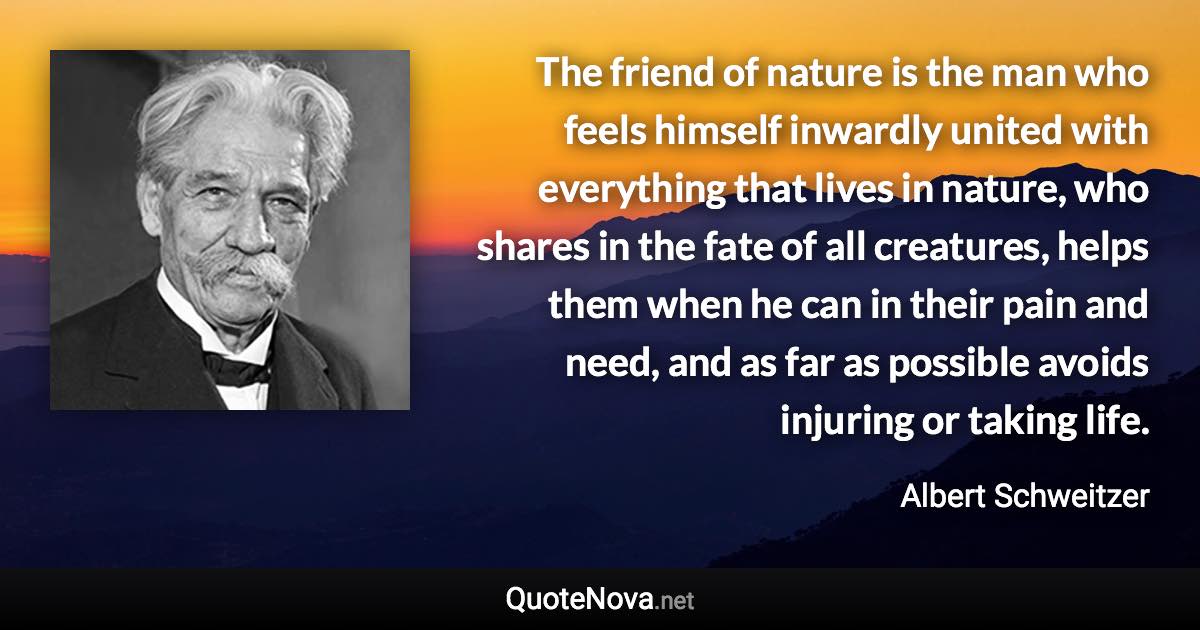 The friend of nature is the man who feels himself inwardly united with everything that lives in nature, who shares in the fate of all creatures, helps them when he can in their pain and need, and as far as possible avoids injuring or taking life. - Albert Schweitzer quote