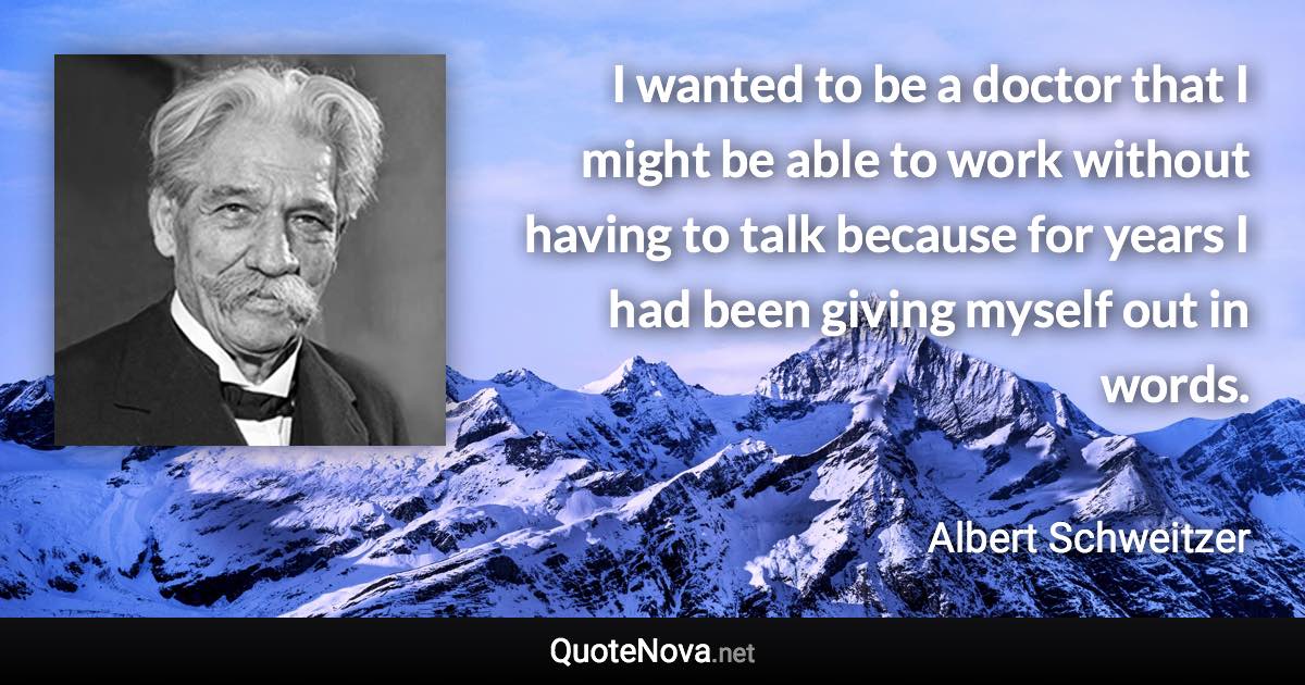 I wanted to be a doctor that I might be able to work without having to talk because for years I had been giving myself out in words. - Albert Schweitzer quote