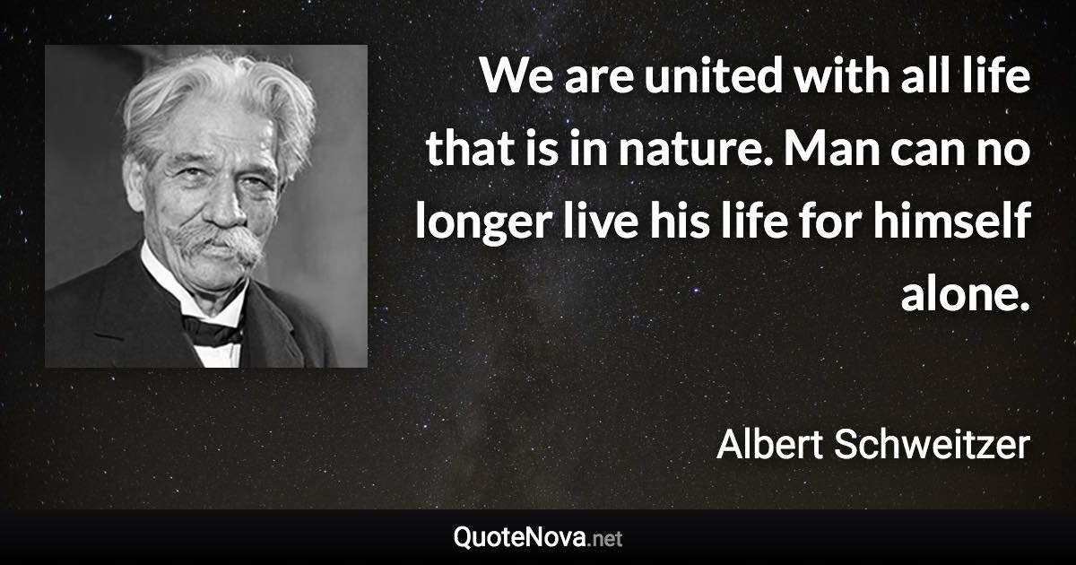 We are united with all life that is in nature. Man can no longer live his life for himself alone. - Albert Schweitzer quote