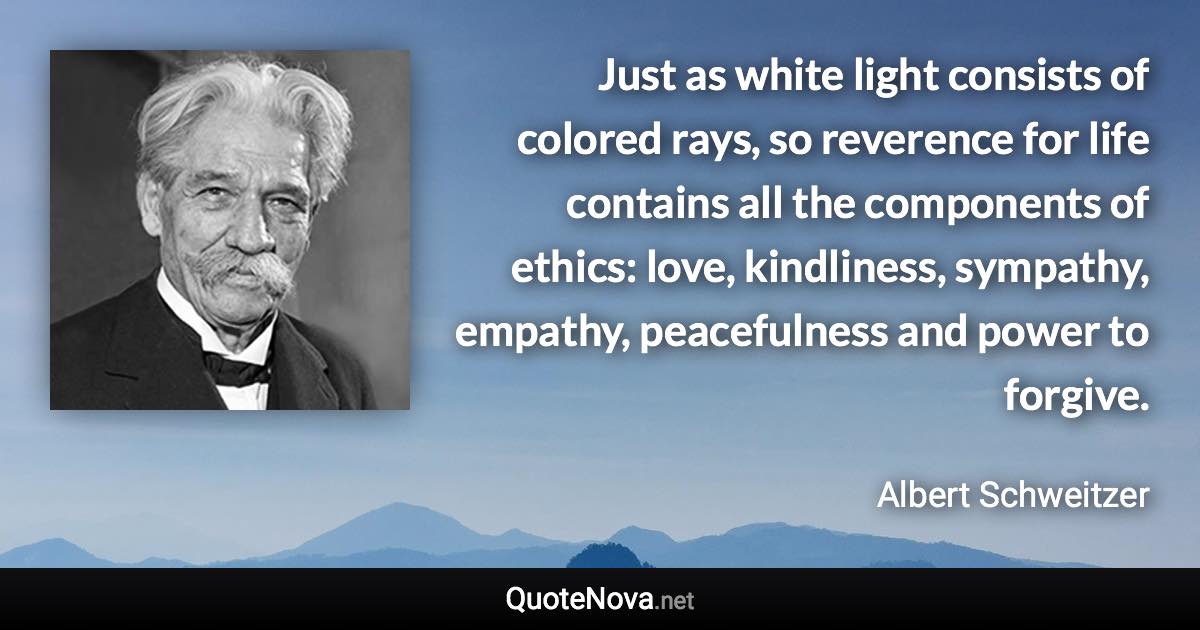 Just as white light consists of colored rays, so reverence for life contains all the components of ethics: love, kindliness, sympathy, empathy, peacefulness and power to forgive. - Albert Schweitzer quote