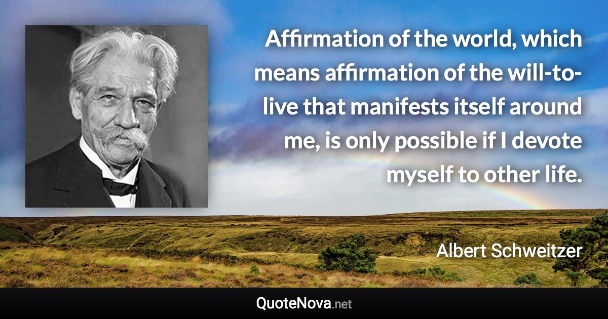 Affirmation of the world, which means affirmation of the will-to-live that manifests itself around me, is only possible if I devote myself to other life. - Albert Schweitzer quote