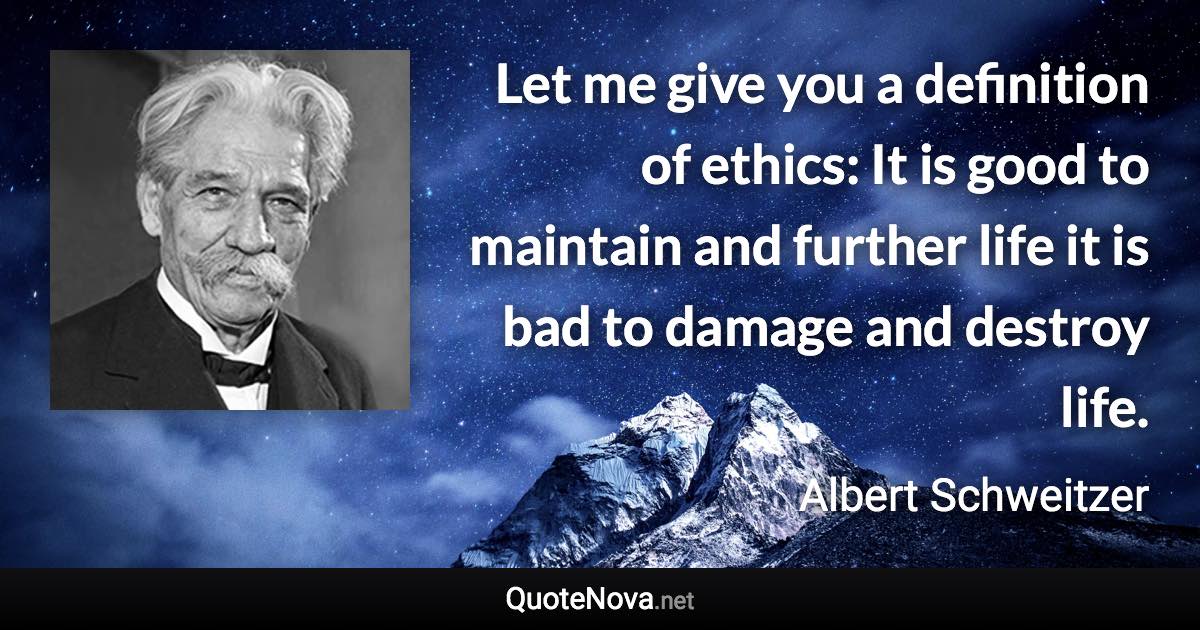 Let me give you a definition of ethics: It is good to maintain and further life it is bad to damage and destroy life. - Albert Schweitzer quote