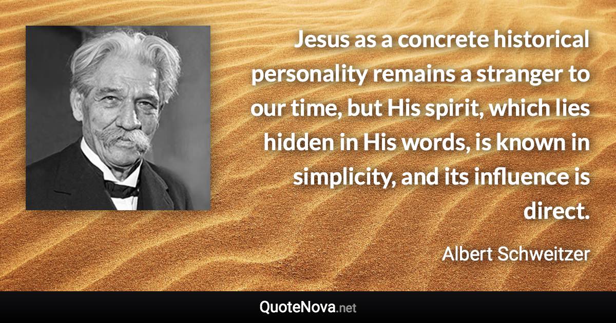 Jesus as a concrete historical personality remains a stranger to our time, but His spirit, which lies hidden in His words, is known in simplicity, and its influence is direct. - Albert Schweitzer quote