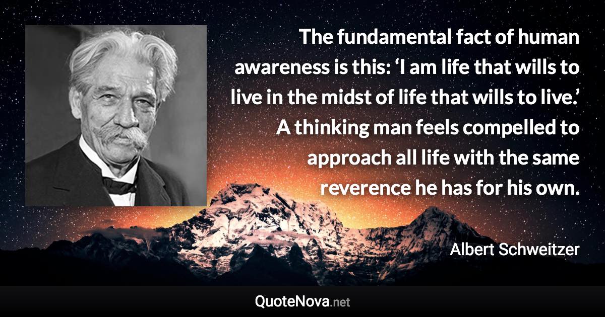 The fundamental fact of human awareness is this: ‘I am life that wills to live in the midst of life that wills to live.’ A thinking man feels compelled to approach all life with the same reverence he has for his own. - Albert Schweitzer quote