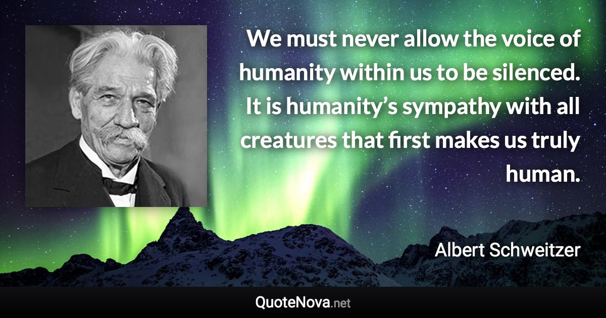 We must never allow the voice of humanity within us to be silenced. It is humanity’s sympathy with all creatures that first makes us truly human. - Albert Schweitzer quote