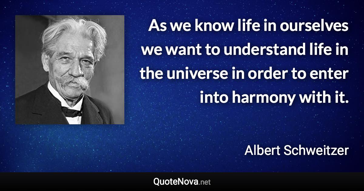 As we know life in ourselves we want to understand life in the universe in order to enter into harmony with it. - Albert Schweitzer quote