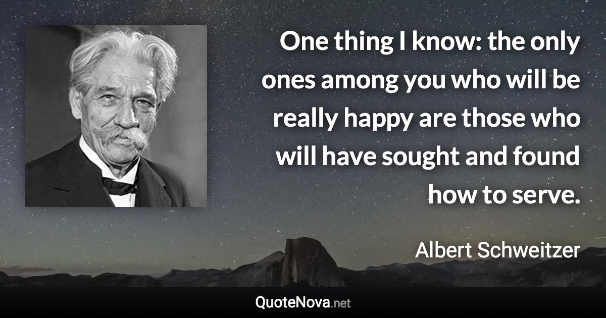 One thing I know: the only ones among you who will be really happy are those who will have sought and found how to serve. - Albert Schweitzer quote