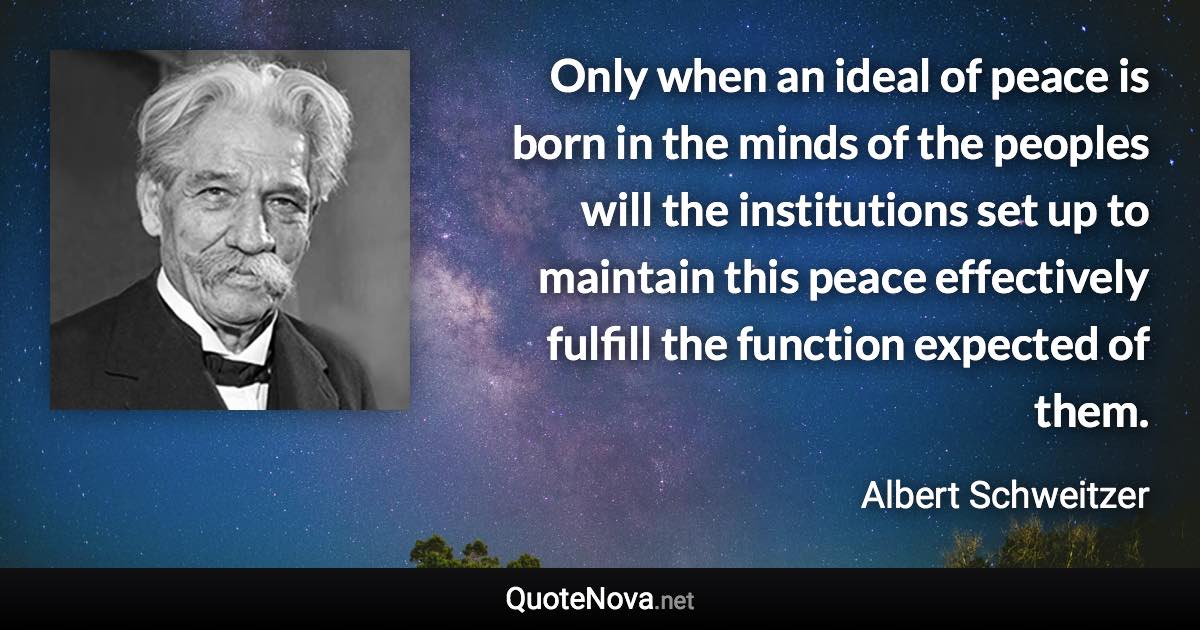 Only when an ideal of peace is born in the minds of the peoples will the institutions set up to maintain this peace effectively fulfill the function expected of them. - Albert Schweitzer quote