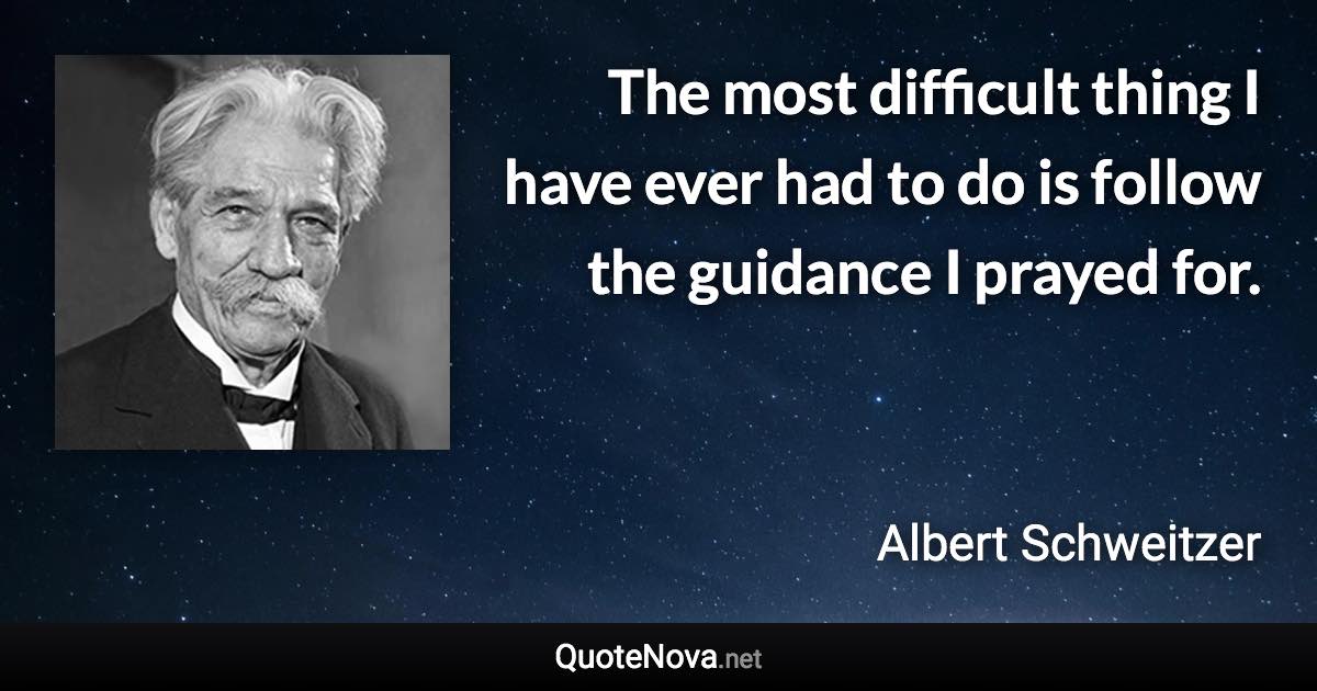 The most difficult thing I have ever had to do is follow the guidance I prayed for. - Albert Schweitzer quote