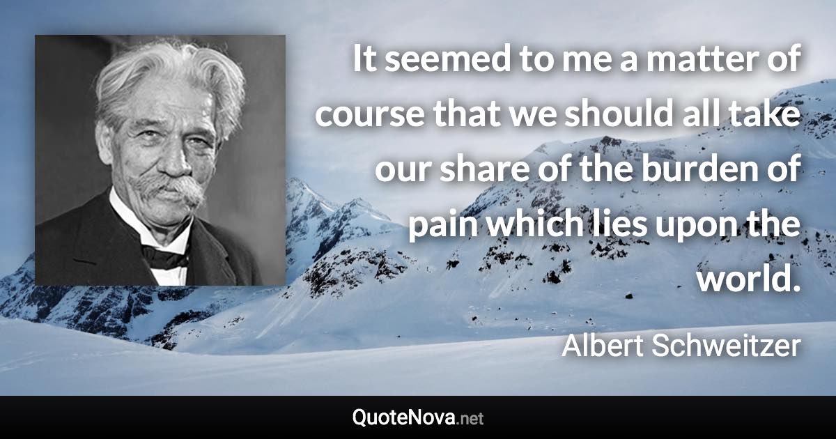 It seemed to me a matter of course that we should all take our share of the burden of pain which lies upon the world. - Albert Schweitzer quote