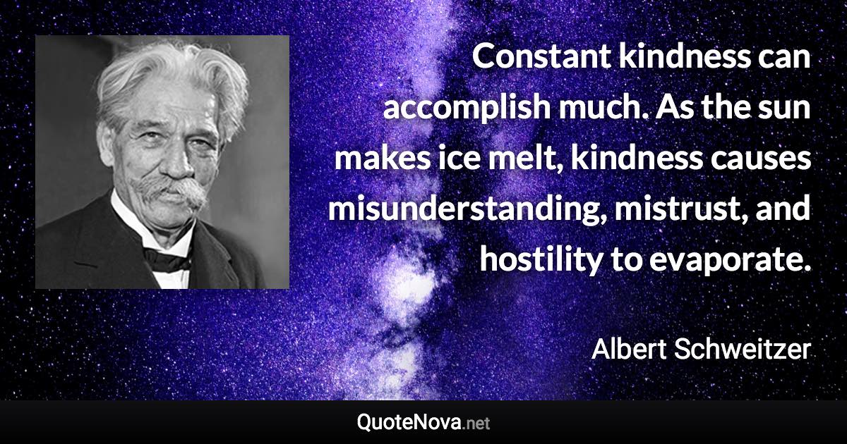 Constant kindness can accomplish much. As the sun makes ice melt, kindness causes misunderstanding, mistrust, and hostility to evaporate. - Albert Schweitzer quote