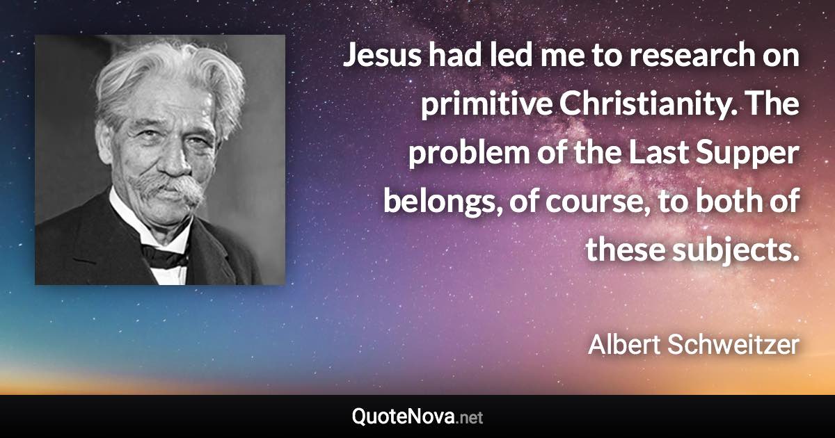 Jesus had led me to research on primitive Christianity. The problem of the Last Supper belongs, of course, to both of these subjects. - Albert Schweitzer quote