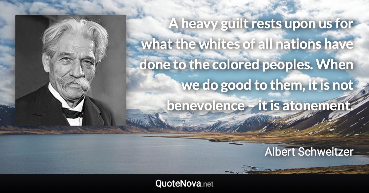 A heavy guilt rests upon us for what the whites of all nations have done to the colored peoples. When we do good to them, it is not benevolence – it is atonement. - Albert Schweitzer quote