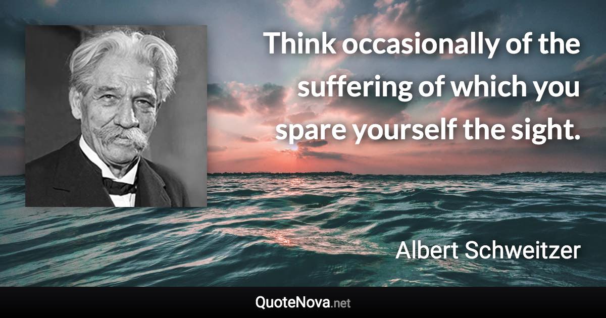 Think occasionally of the suffering of which you spare yourself the sight. - Albert Schweitzer quote