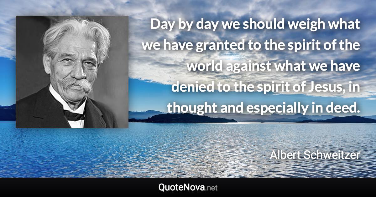 Day by day we should weigh what we have granted to the spirit of the world against what we have denied to the spirit of Jesus, in thought and especially in deed. - Albert Schweitzer quote