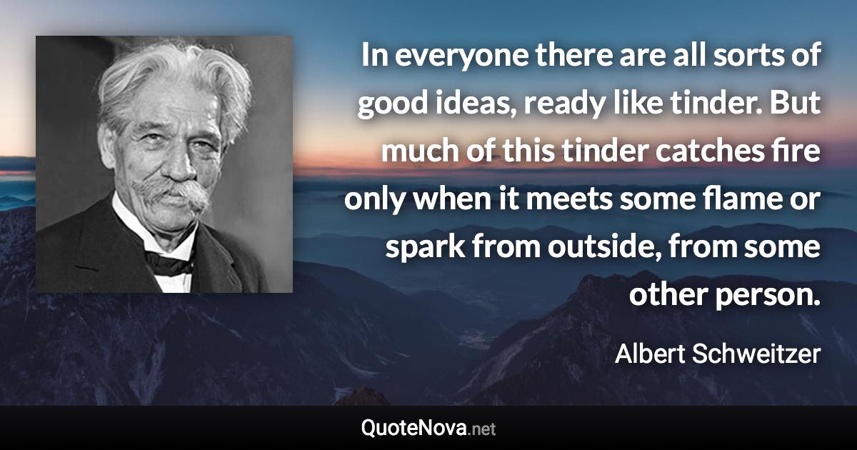 In everyone there are all sorts of good ideas, ready like tinder. But much of this tinder catches fire only when it meets some flame or spark from outside, from some other person. - Albert Schweitzer quote