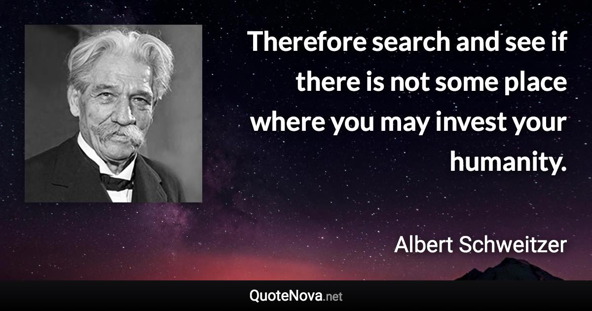 Therefore search and see if there is not some place where you may invest your humanity. - Albert Schweitzer quote