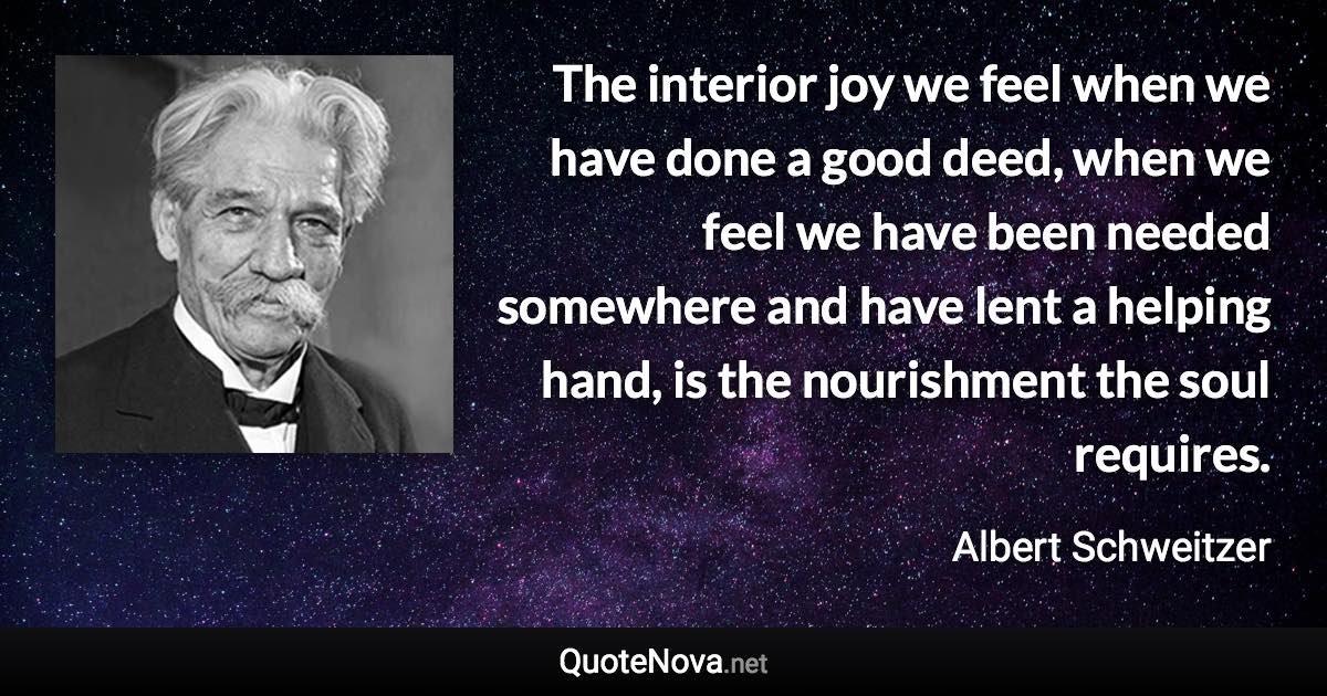 The interior joy we feel when we have done a good deed, when we feel we have been needed somewhere and have lent a helping hand, is the nourishment the soul requires. - Albert Schweitzer quote