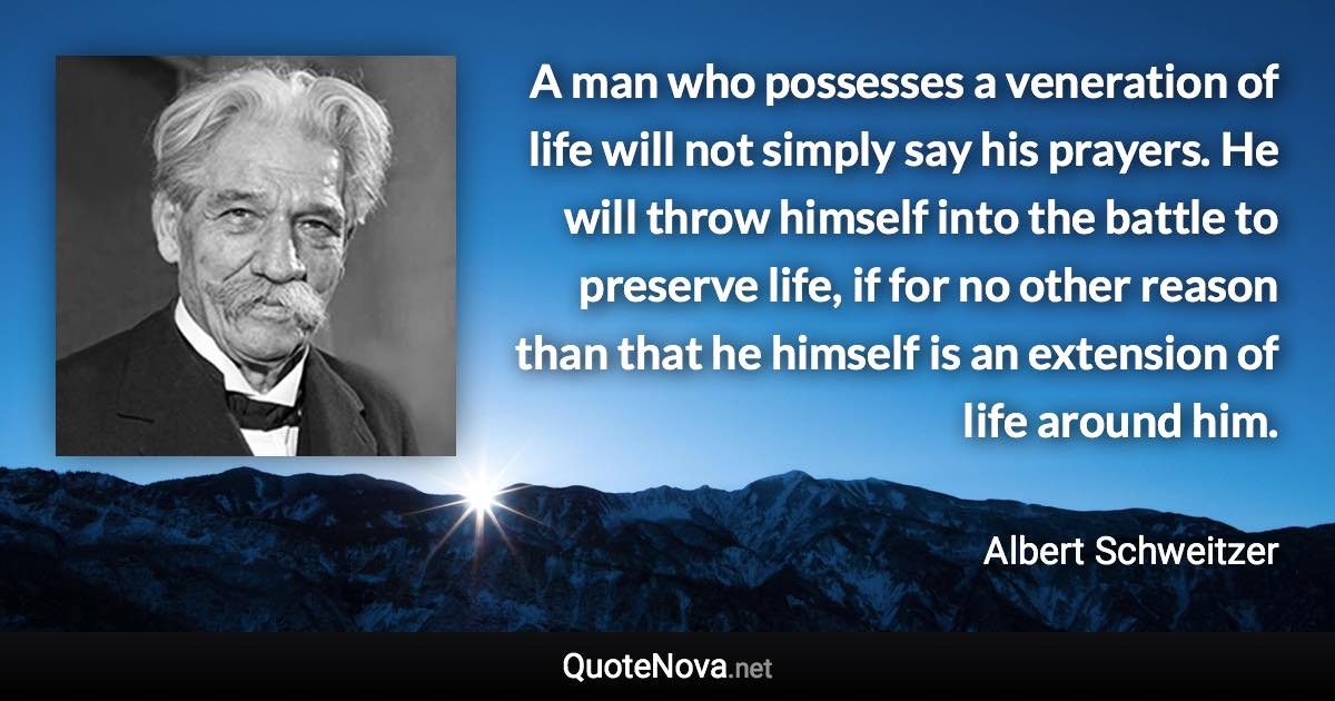 A man who possesses a veneration of life will not simply say his prayers. He will throw himself into the battle to preserve life, if for no other reason than that he himself is an extension of life around him. - Albert Schweitzer quote