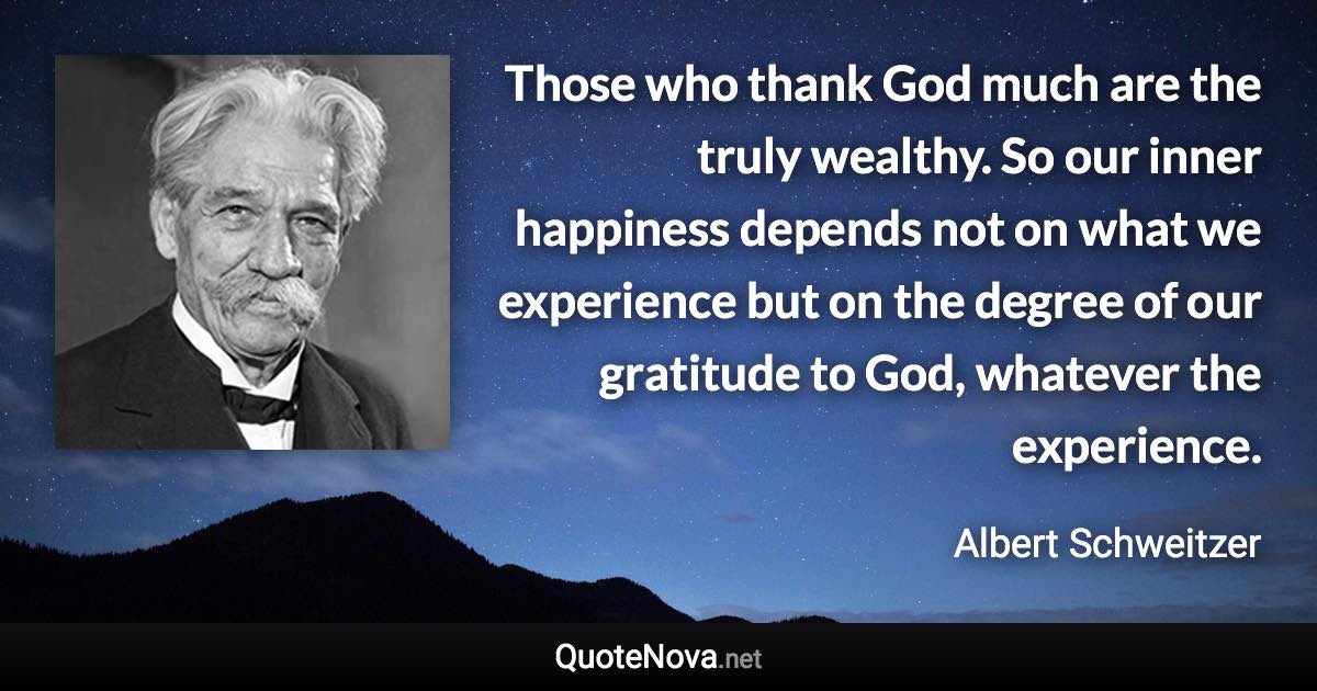 Those who thank God much are the truly wealthy. So our inner happiness depends not on what we experience but on the degree of our gratitude to God, whatever the experience. - Albert Schweitzer quote