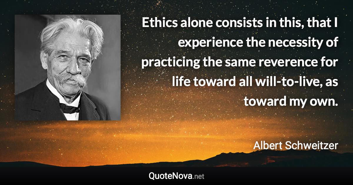 Ethics alone consists in this, that I experience the necessity of practicing the same reverence for life toward all will-to-live, as toward my own. - Albert Schweitzer quote