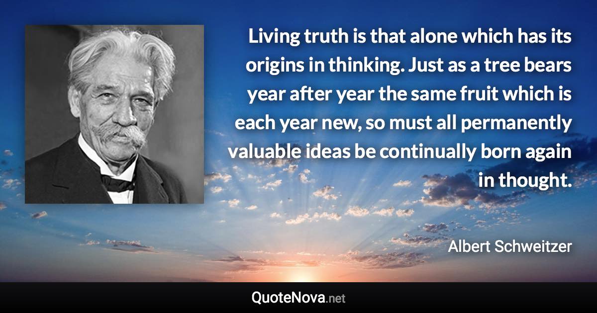 Living truth is that alone which has its origins in thinking. Just as a tree bears year after year the same fruit which is each year new, so must all permanently valuable ideas be continually born again in thought. - Albert Schweitzer quote