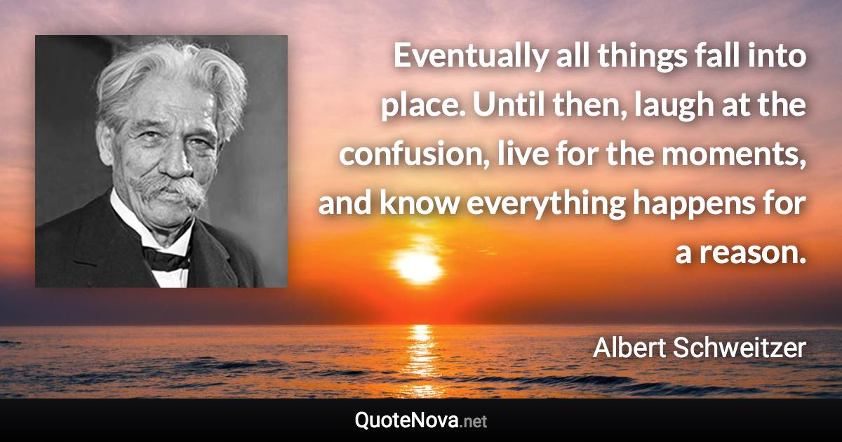 Eventually all things fall into place. Until then, laugh at the confusion, live for the moments, and know everything happens for a reason. - Albert Schweitzer quote