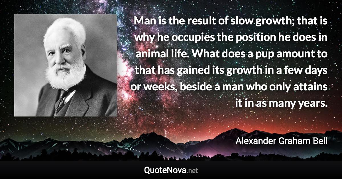 Man is the result of slow growth; that is why he occupies the position he does in animal life. What does a pup amount to that has gained its growth in a few days or weeks, beside a man who only attains it in as many years. - Alexander Graham Bell quote