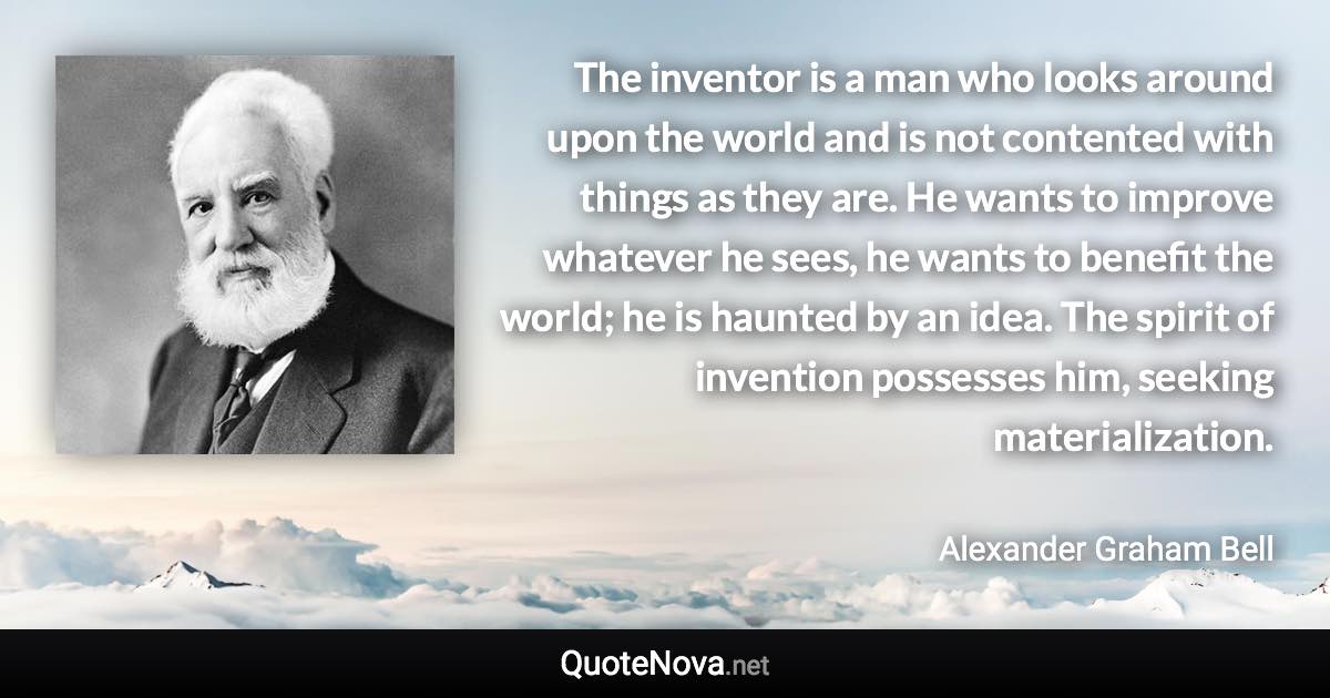 The inventor is a man who looks around upon the world and is not contented with things as they are. He wants to improve whatever he sees, he wants to benefit the world; he is haunted by an idea. The spirit of invention possesses him, seeking materialization. - Alexander Graham Bell quote