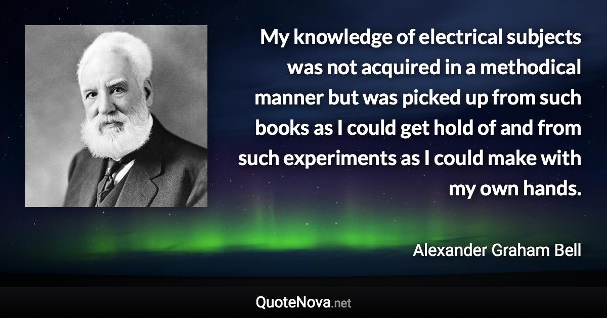 My knowledge of electrical subjects was not acquired in a methodical manner but was picked up from such books as I could get hold of and from such experiments as I could make with my own hands. - Alexander Graham Bell quote